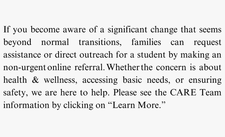 If you become aware of a significant change that seems beyond normal transitions, families can request assistance or direct outreach for a student by making an non-urgent online referral. Whether the concern is about health & wellness, accessing basic needs, or ensuring safety, we are here to help. Please see the CARE Team information by clicking on “Learn More.”
